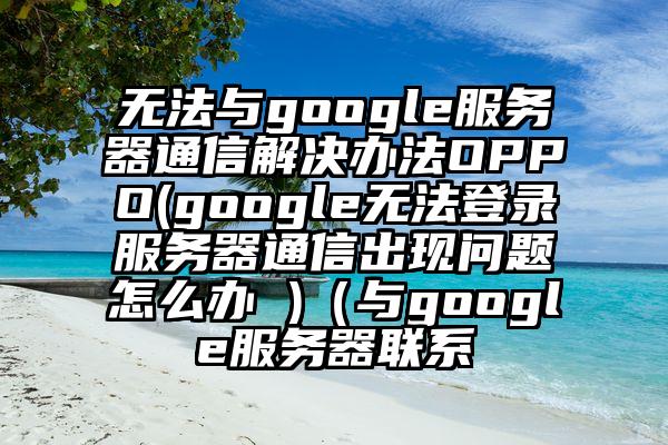 无法与google服务器通信解决办法OPPO(google无法登录服务器通信出现问题怎么办 )（与google服务器联系