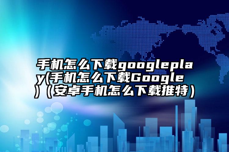 手机怎么下载googleplay(手机怎么下载Google )（安卓手机怎么下载推特）