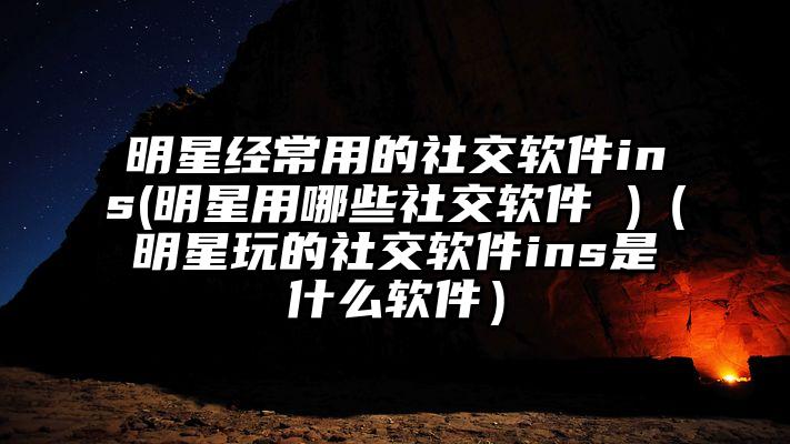 明星经常用的社交软件ins(明星用哪些社交软件 )（明星玩的社交软件ins是什么软件）