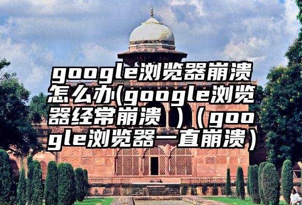 google浏览器崩溃怎么办(google浏览器经常崩溃 )（google浏览器一直崩溃）