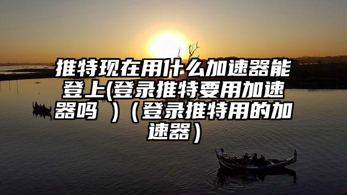 推特现在用什么加速器能登上(登录推特要用加速器吗 )（登录推特用的加速器）