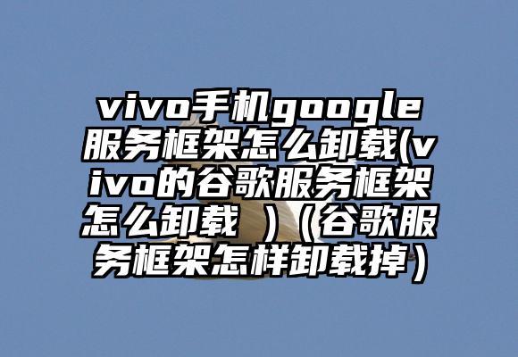 vivo手机google服务框架怎么卸载(vivo的谷歌服务框架怎么卸载 )（谷歌服务框架怎样卸载掉）