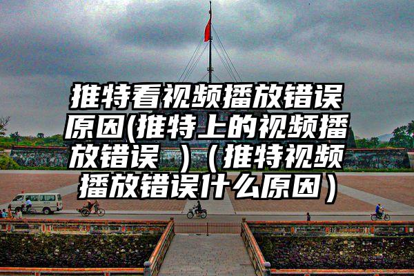 推特看视频播放错误原因(推特上的视频播放错误 )（推特视频播放错误什么原因）