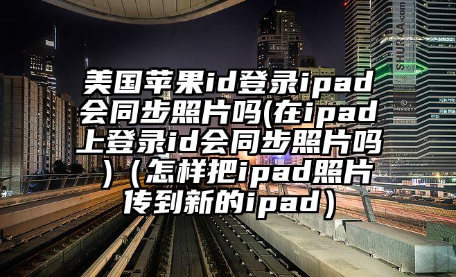 美国苹果id登录ipad会同步照片吗(在ipad上登录id会同步照片吗 )（怎样把ipad照片传到新的ipad）