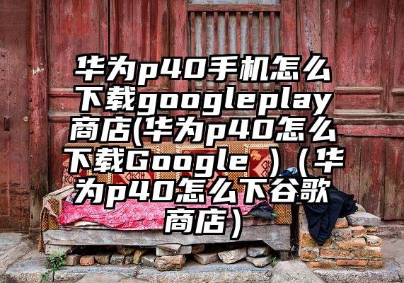华为p40手机怎么下载googleplay商店(华为p40怎么下载Google )（华为p40怎么下谷歌商店）