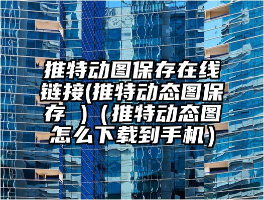 推特动图保存在线链接(推特动态图保存 )（推特动态图怎么下载到手机）