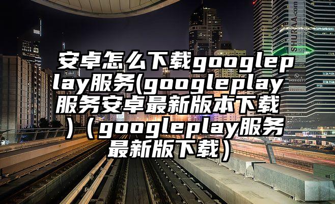 安卓怎么下载googleplay服务(googleplay服务安卓最新版本下载 )（googleplay服务最新版下载）