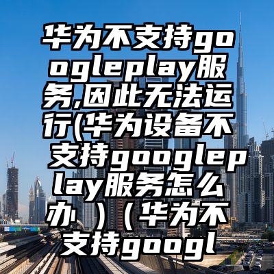 华为不支持googleplay服务,因此无法运行(华为设备不支持googleplay服务怎么办 )（华为不支持googl