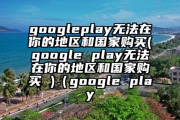 googleplay无法在你的地区和国家购买(google play无法在你的地区和国家购买 )（google play