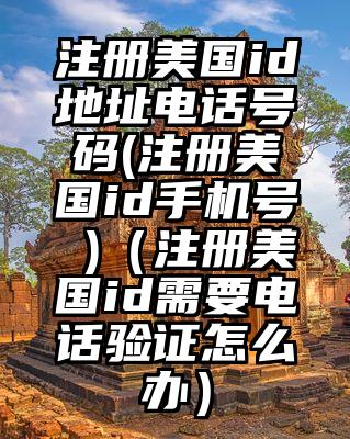 注册美国id地址电话号码(注册美国id手机号 )（注册美国id需要电话验证怎么办）