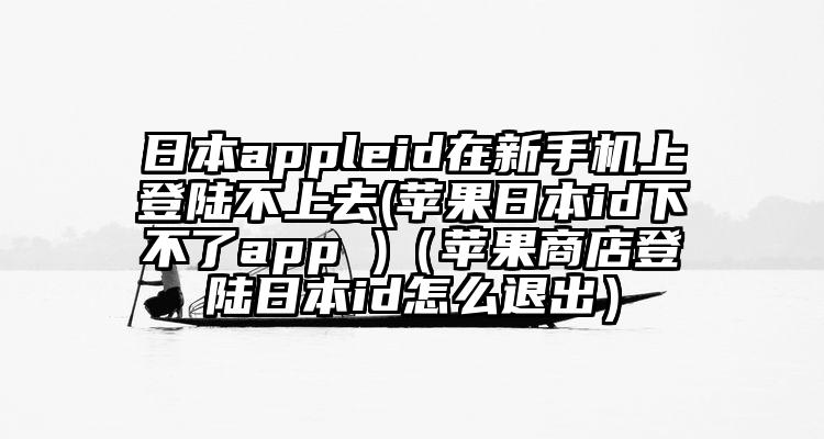 日本appleid在新手机上登陆不上去(苹果日本id下不了app )（苹果商店登陆日本id怎么退出）