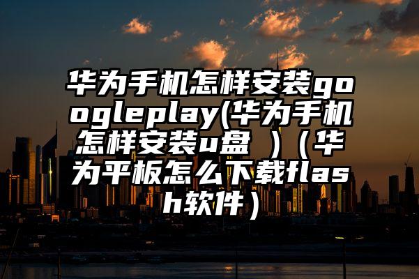华为手机怎样安装googleplay(华为手机怎样安装u盘 )（华为平板怎么下载flash软件）