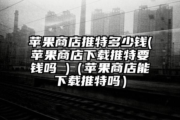 苹果商店推特多少钱(苹果商店下载推特要钱吗 )（苹果商店能下载推特吗）