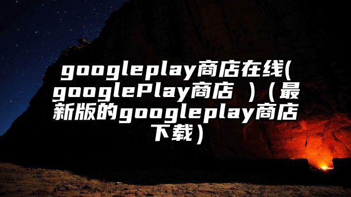 googleplay商店在线(googlePlay商店 )（最新版的googleplay商店下载）