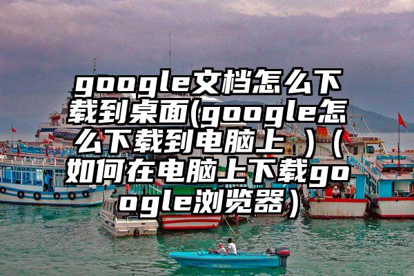 google文档怎么下载到桌面(google怎么下载到电脑上 )（如何在电脑上下载google浏览器）