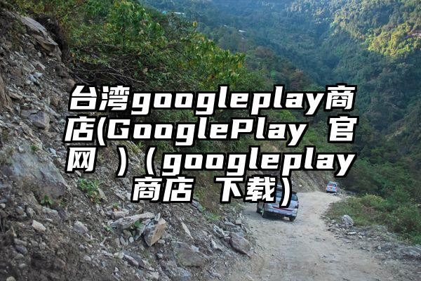 台湾googleplay商店(GooglePlay 官网 )（googleplay商店 下载）