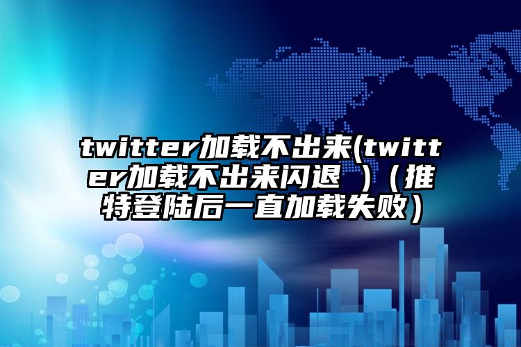 twitter加载不出来(twitter加载不出来闪退 )（推特登陆后一直加载失败）