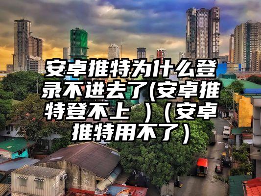 安卓推特为什么登录不进去了(安卓推特登不上 )（安卓推特用不了）
