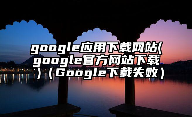 google应用下载网站(google官方网站下载 )（Google下载失败）
