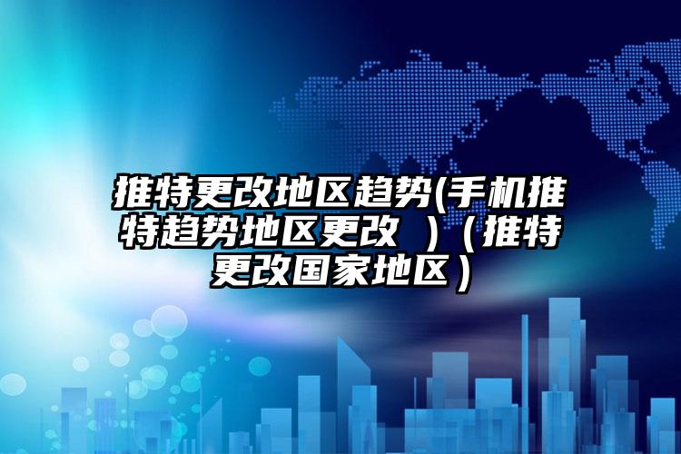 推特更改地区趋势(手机推特趋势地区更改 )（推特更改国家地区）