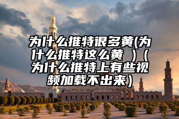 为什么推特很多黄(为什么推特这么黄 )（为什么推特上有些视频加载不出来）
