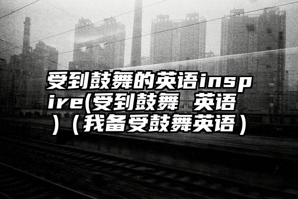 受到鼓舞的英语inspire(受到鼓舞 英语 )(我备受鼓舞英语)