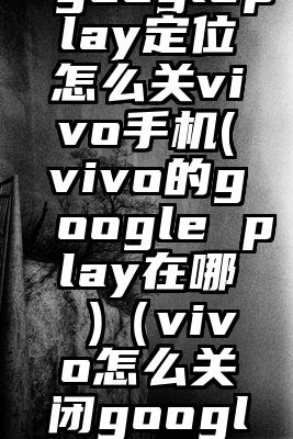 googleplay定位怎么关vivo手机(vivo的google play在哪 )（vivo怎么关闭googlepla