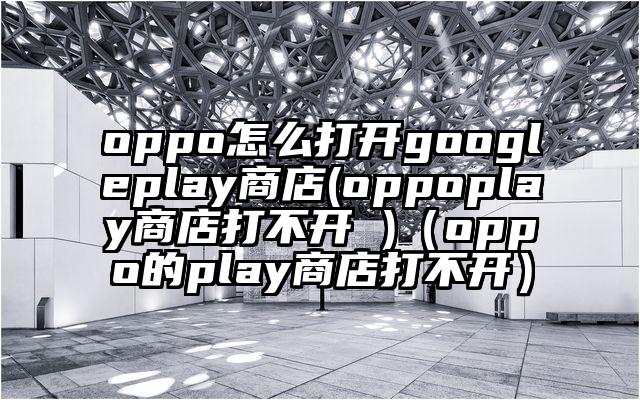 oppo怎么打开googleplay商店(oppoplay商店打不开 )（oppo的play商店打不开）