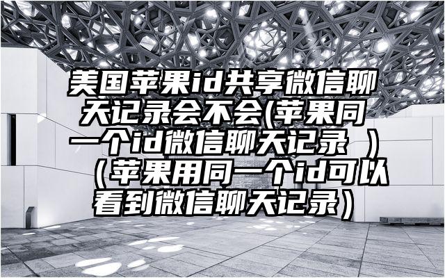 美国苹果id共享微信聊天记录会不会(苹果同一个id微信聊天记录 )（苹果用同一个id可以看到微信聊天记录）
