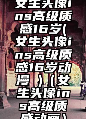 女生头像ins高级质感16岁(女生头像ins高级质感16岁动漫 )（女生头像ins高级质感动画）
