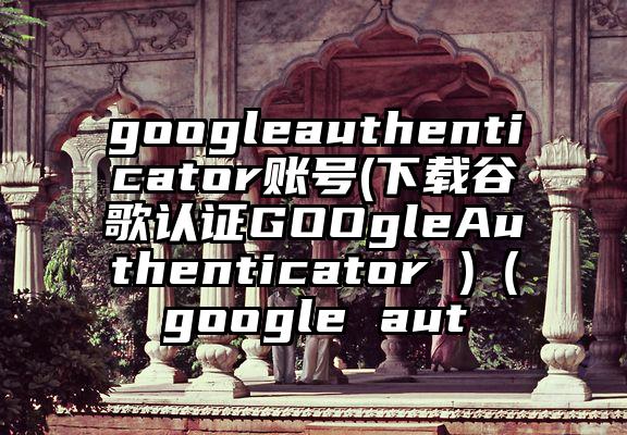 googleauthenticator账号(下载谷歌认证GOOgleAuthenticator )（google aut