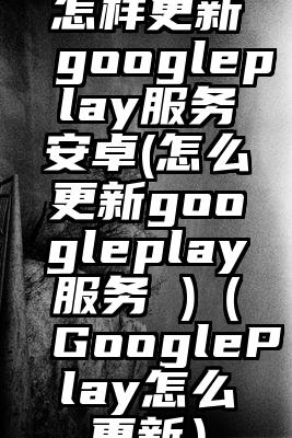 怎样更新googleplay服务安卓(怎么更新googleplay服务 )(GooglePlay怎么更新)