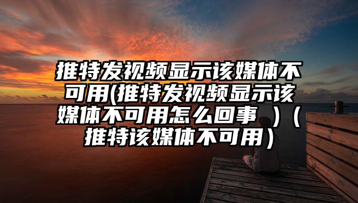 推特发视频显示该媒体不可用(推特发视频显示该媒体不可用怎么回事 )（推特该媒体不可用）