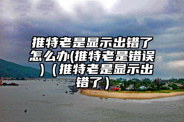 推特老是显示出错了怎么办(推特老是错误 )（推特老是显示出错了）