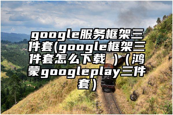 google服务框架三件套(google框架三件套怎么下载 )（鸿蒙googleplay三件套）