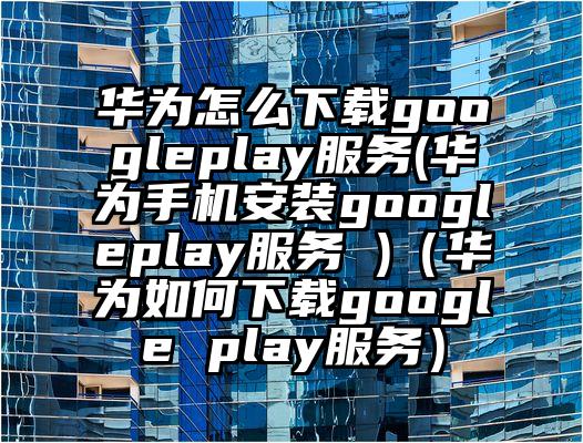 华为怎么下载googleplay服务(华为手机安装googleplay服务 )（华为如何下载google play服务）