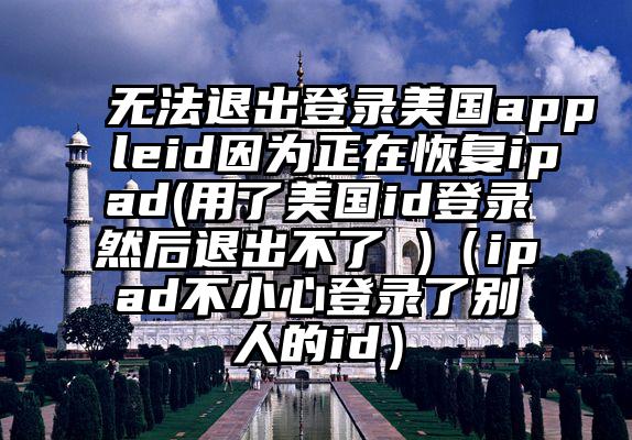 无法退出登录美国appleid因为正在恢复ipad(用了美国id登录然后退出不了 )（ipad不小心登录了别人的id）