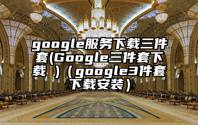 google服务下载三件套(Google三件套下载 )（google3件套下载安装）