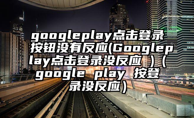 googleplay点击登录按钮没有反应(Googleplay点击登录没反应 )（google play 按登录没反应）