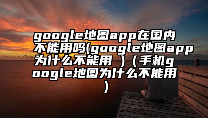 google地图app在国内不能用吗(google地图app为什么不能用 )（手机google地图为什么不能用）