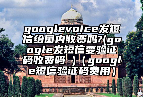 googlevoice发短信给国内收费吗?(google发短信要验证码收费吗 )（google短信验证码费用）