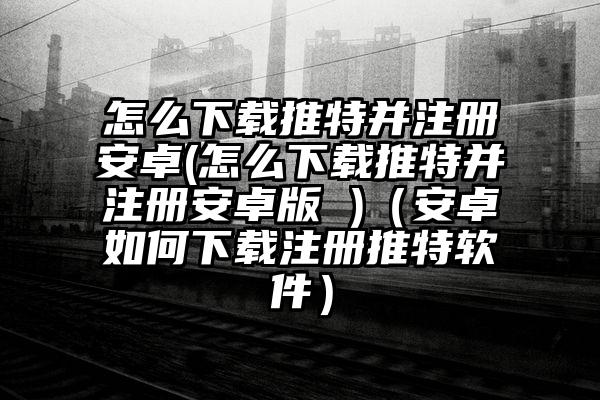 怎么下载推特并注册安卓(怎么下载推特并注册安卓版 )（安卓如何下载注册推特软件）