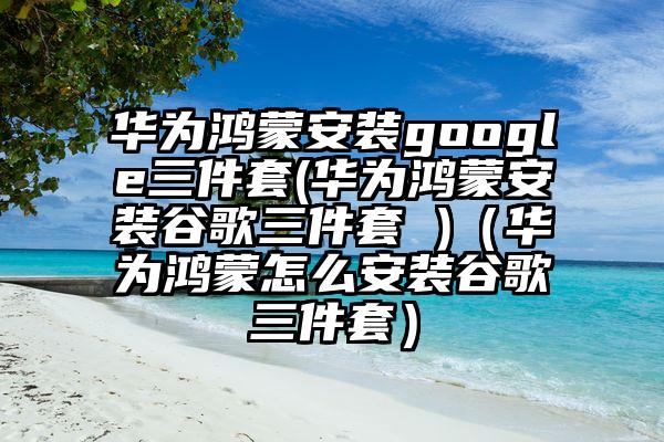华为鸿蒙安装google三件套(华为鸿蒙安装谷歌三件套 )（华为鸿蒙怎么安装谷歌三件套）