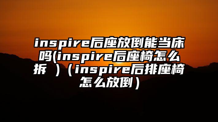 inspire后座放倒能当床吗(inspire后座椅怎么拆 )（inspire后排座椅怎么放倒）