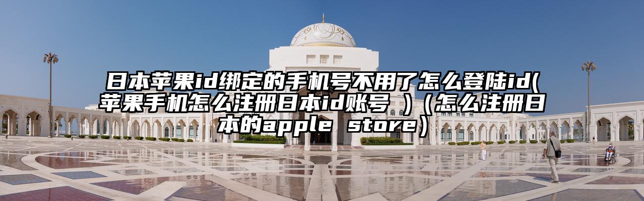 日本苹果id绑定的手机号不用了怎么登陆id(苹果手机怎么注册日本id账号 )（怎么注册日本的apple store）