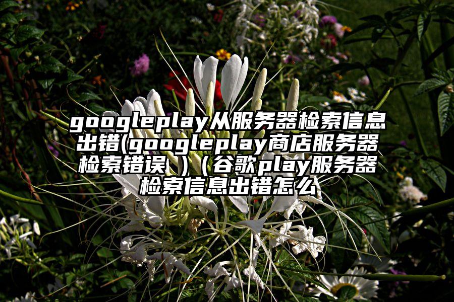 googleplay从服务器检索信息出错(googleplay商店服务器检索错误 )（谷歌play服务器检索信息出错怎么