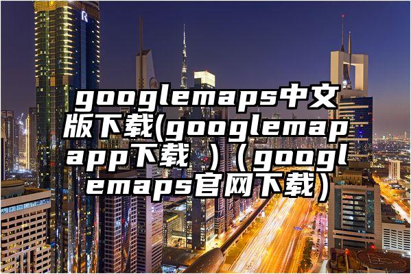googlemaps中文版下载(googlemapapp下载 )（googlemaps官网下载）