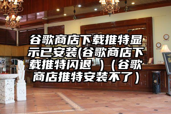 谷歌商店下载推特显示已安装(谷歌商店下载推特闪退 )（谷歌商店推特安装不了）