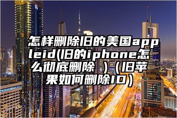 怎样删除旧的美国appleid(旧的iphone怎么彻底删除 )（旧苹果如何删除ID）