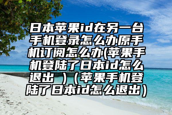 日本苹果id在另一台手机登录怎么办原手机订阅怎么办(苹果手机登陆了日本id怎么退出 )（苹果手机登陆了日本id怎么退出）